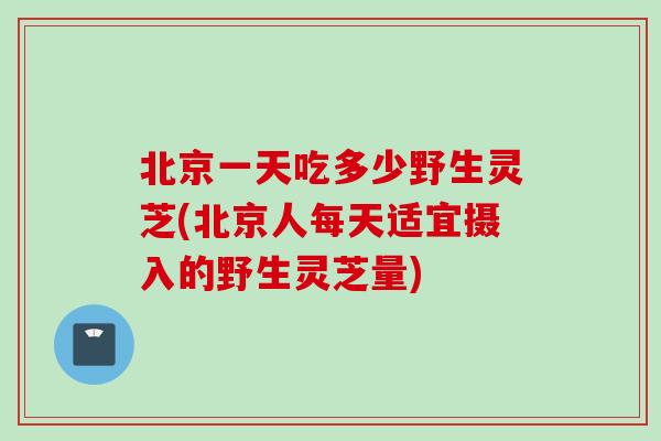 北京一天吃多少野生灵芝(北京人每天适宜摄入的野生灵芝量)