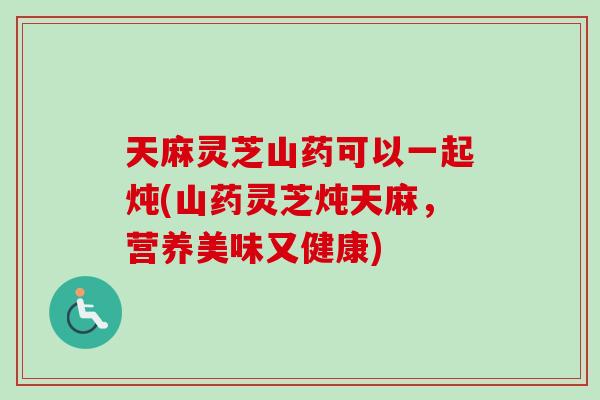 天麻灵芝山药可以一起炖(山药灵芝炖天麻，营养美味又健康)