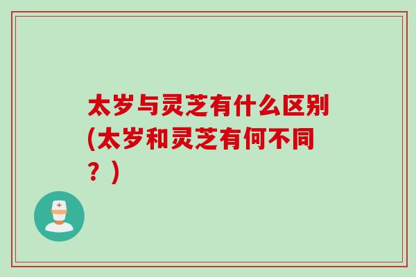 太岁与灵芝有什么区别(太岁和灵芝有何不同？)