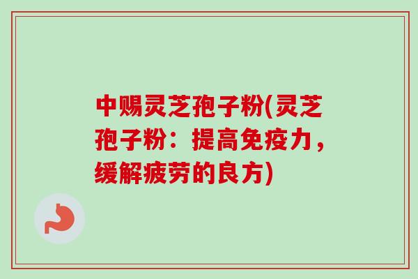 中赐灵芝孢子粉(灵芝孢子粉：提高免疫力，缓解疲劳的良方)