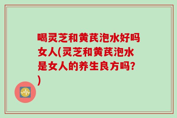 喝灵芝和黄芪泡水好吗女人(灵芝和黄芪泡水是女人的养生良方吗？)