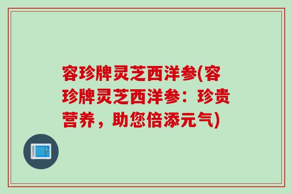 容珍牌灵芝西洋参(容珍牌灵芝西洋参：珍贵营养，助您倍添元气)