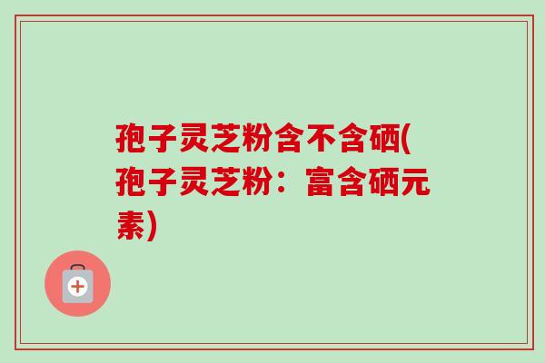 孢子灵芝粉含不含硒(孢子灵芝粉：富含硒元素)
