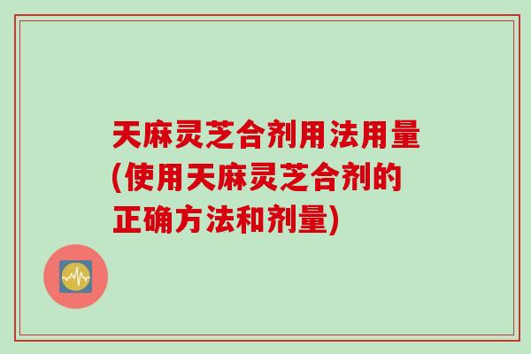 天麻灵芝合剂用法用量(使用天麻灵芝合剂的正确方法和剂量)