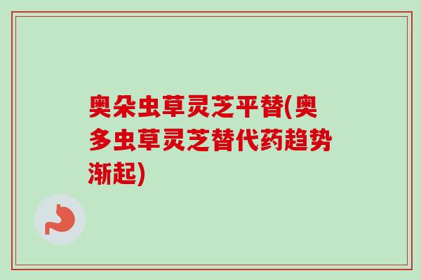 奥朵虫草灵芝平替(奥多虫草灵芝替代药趋势渐起)