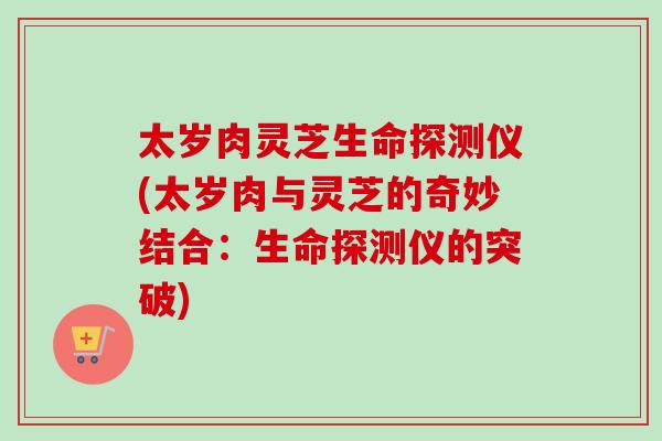 太岁肉灵芝生命探测仪(太岁肉与灵芝的奇妙结合：生命探测仪的突破)