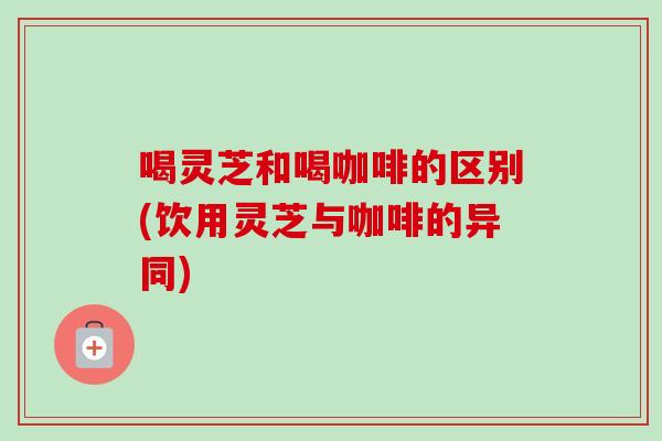 喝灵芝和喝咖啡的区别(饮用灵芝与咖啡的异同)