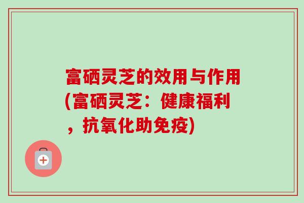 富硒灵芝的效用与作用(富硒灵芝：健康福利，助免疫)
