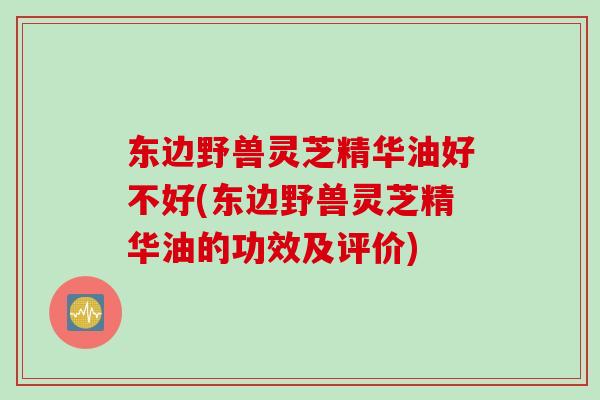 东边野兽灵芝精华油好不好(东边野兽灵芝精华油的功效及评价)
