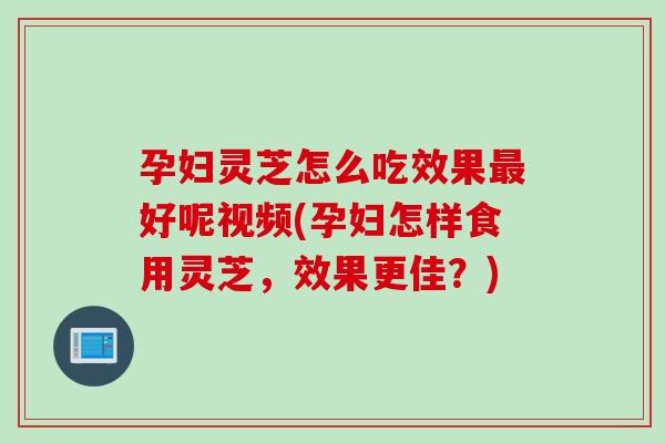 孕妇灵芝怎么吃效果好呢视频(孕妇怎样食用灵芝，效果更佳？)