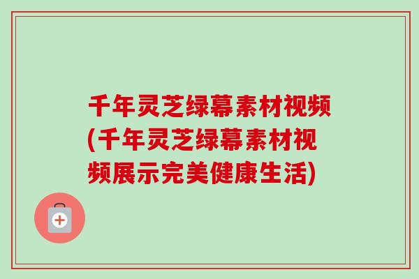 千年灵芝绿幕素材视频(千年灵芝绿幕素材视频展示完美健康生活)