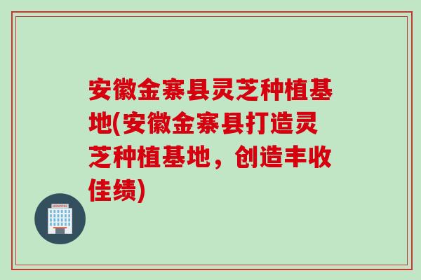 安徽金寨县灵芝种植基地(安徽金寨县打造灵芝种植基地，创造丰收佳绩)