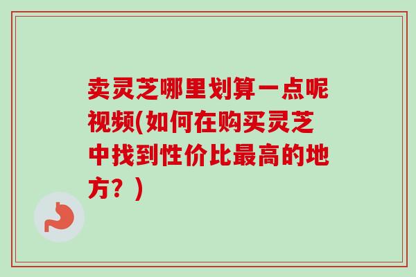 卖灵芝哪里划算一点呢视频(如何在购买灵芝中找到性价比高的地方？)