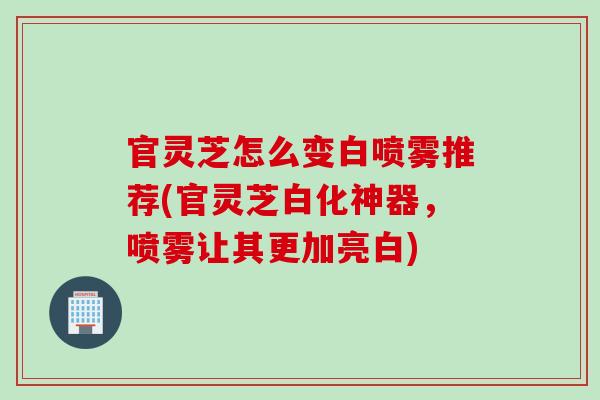 官灵芝怎么变白喷雾推荐(官灵芝白化神器，喷雾让其更加亮白)