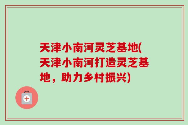 天津小南河灵芝基地(天津小南河打造灵芝基地，助力乡村振兴)