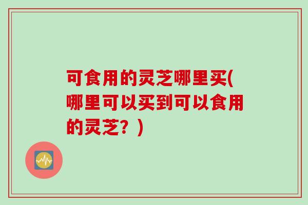 可食用的灵芝哪里买(哪里可以买到可以食用的灵芝？)