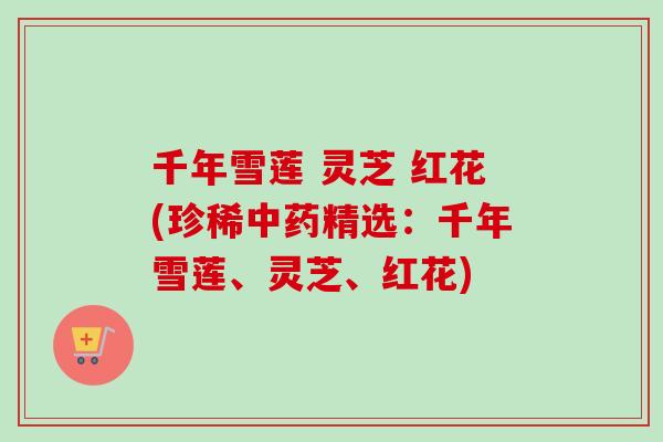 千年雪莲 灵芝 红花(珍稀精选：千年雪莲、灵芝、红花)
