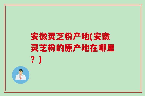 安徽灵芝粉产地(安徽灵芝粉的原产地在哪里？)