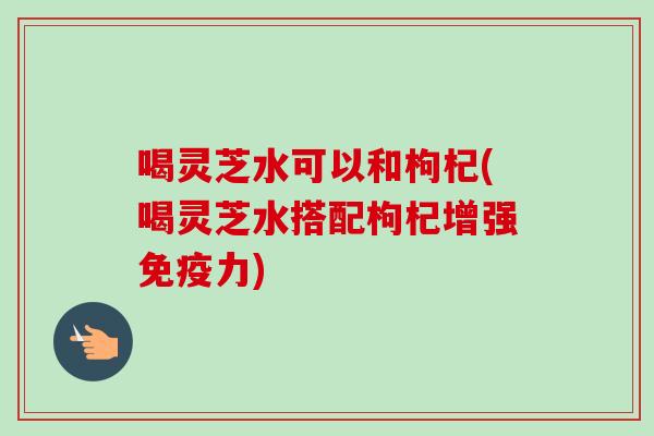 喝灵芝水可以和枸杞(喝灵芝水搭配枸杞增强免疫力)