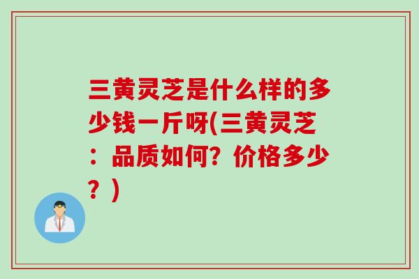 三黄灵芝是什么样的多少钱一斤呀(三黄灵芝：品质如何？价格多少？)