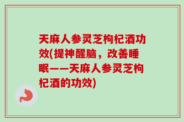 天麻人参灵芝枸杞酒功效(提神醒脑，改善——天麻人参灵芝枸杞酒的功效)