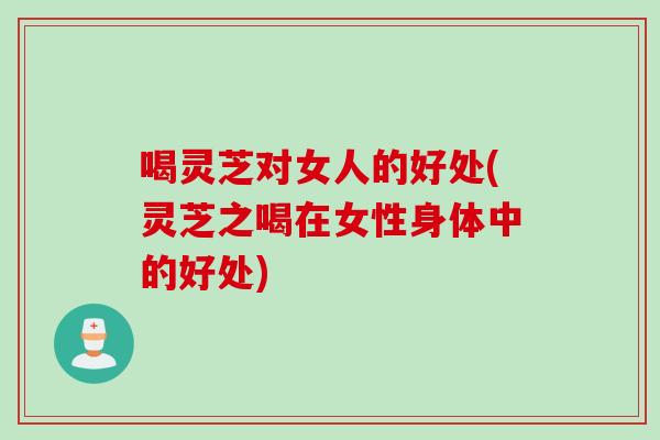 喝灵芝对女人的好处(灵芝之喝在女性身体中的好处)