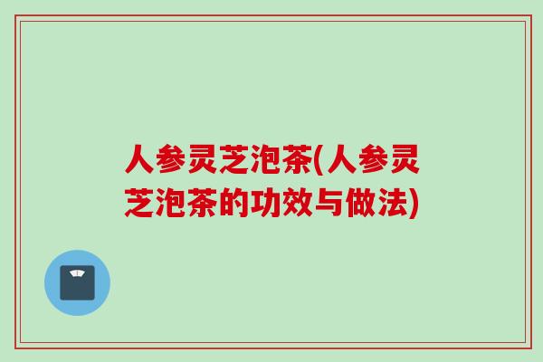 人参灵芝泡茶(人参灵芝泡茶的功效与做法)