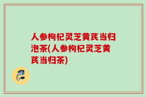 人参枸杞灵芝黄芪当归泡茶(人参枸杞灵芝黄芪当归茶)