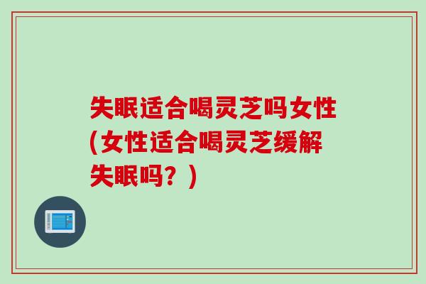 适合喝灵芝吗女性(女性适合喝灵芝缓解吗？)