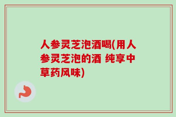 人参灵芝泡酒喝(用人参灵芝泡的酒 纯享中草药风味)