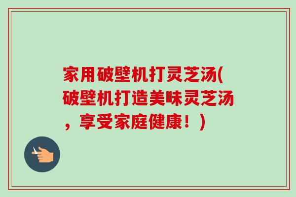 家用破壁机打灵芝汤(破壁机打造美味灵芝汤，享受家庭健康！)