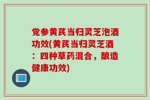 党参黄芪当归灵芝泡酒功效(黄芪当归灵芝酒：四种草药混合，酿造健康功效)