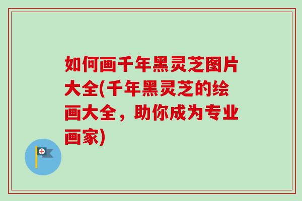 如何画千年黑灵芝图片大全(千年黑灵芝的绘画大全，助你成为专业画家)