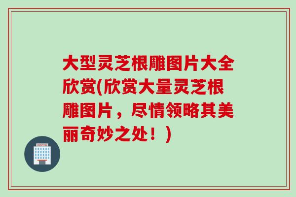 大型灵芝根雕图片大全欣赏(欣赏大量灵芝根雕图片，尽情领略其美丽奇妙之处！)