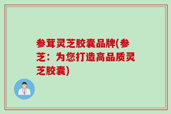 参茸灵芝胶囊品牌(参芝：为您打造高品质灵芝胶囊)