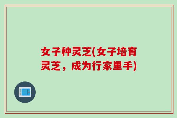 女子种灵芝(女子培育灵芝，成为行家里手)
