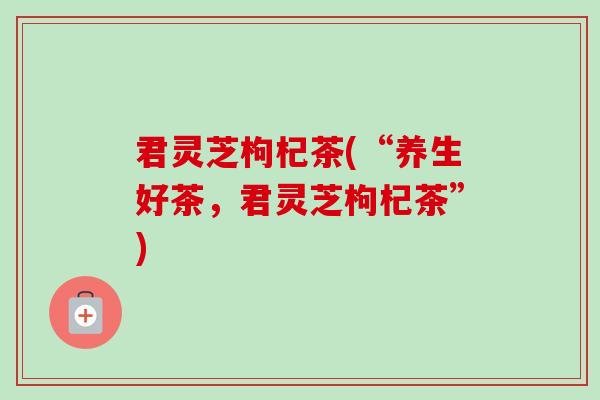 君灵芝枸杞茶(“养生好茶，君灵芝枸杞茶”)