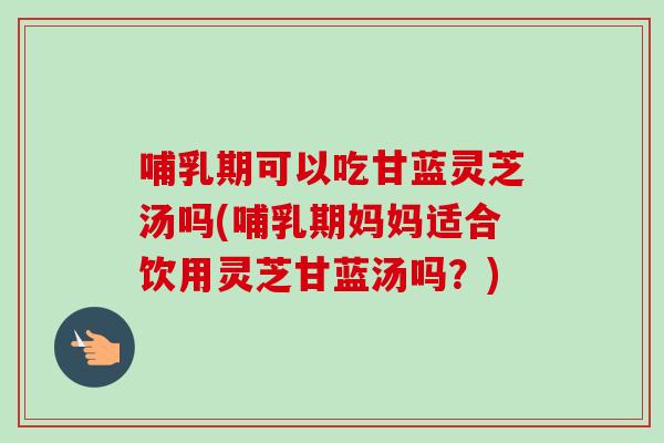 哺乳期可以吃甘蓝灵芝汤吗(哺乳期妈妈适合饮用灵芝甘蓝汤吗？)