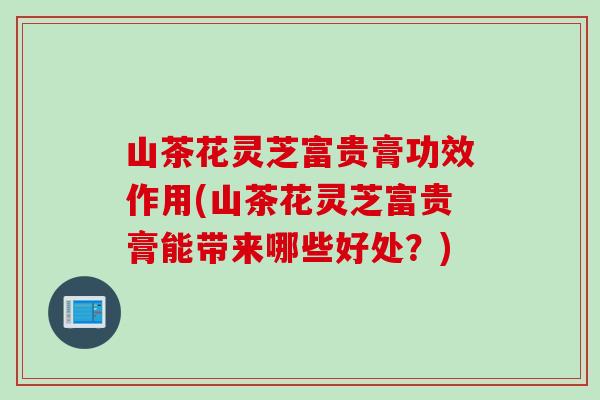山茶花灵芝富贵膏功效作用(山茶花灵芝富贵膏能带来哪些好处？)