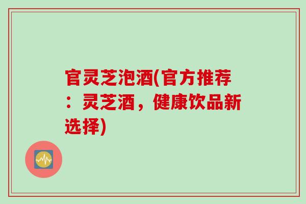 官灵芝泡酒(官方推荐：灵芝酒，健康饮品新选择)