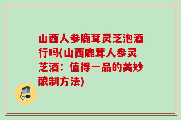 山西人参鹿茸灵芝泡酒行吗(山西鹿茸人参灵芝酒：值得一品的美妙酿制方法)