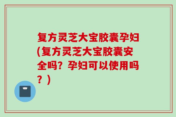 复方灵芝大宝胶囊孕妇(复方灵芝大宝胶囊安全吗？孕妇可以使用吗？)