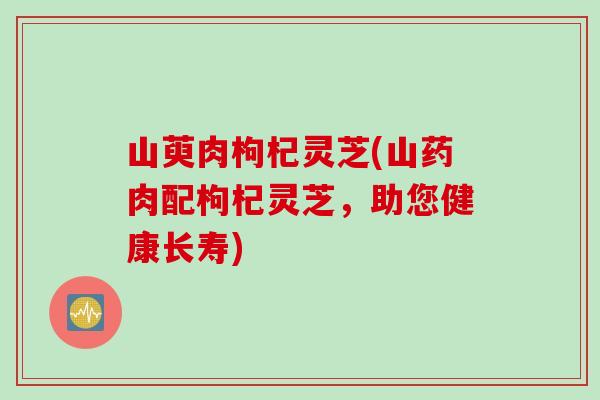 山萸肉枸杞灵芝(山药肉配枸杞灵芝，助您健康长寿)