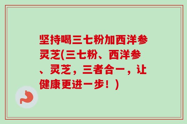坚持喝三七粉加西洋参灵芝(三七粉、西洋参、灵芝，三者合一，让健康更进一步！)