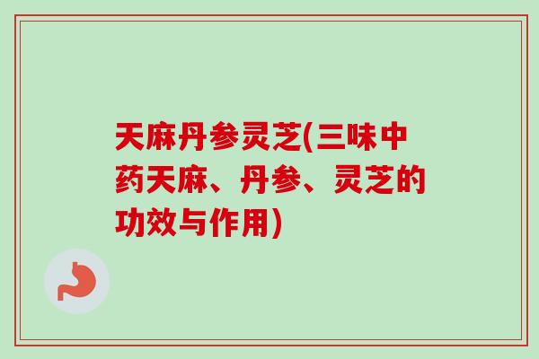 天麻丹参灵芝(三味天麻、丹参、灵芝的功效与作用)