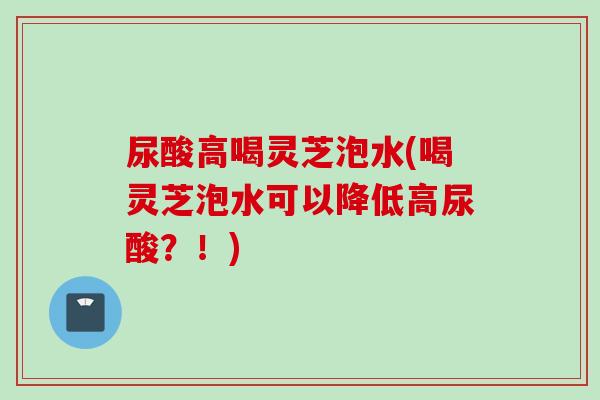 尿酸高喝灵芝泡水(喝灵芝泡水可以降低高尿酸？！)