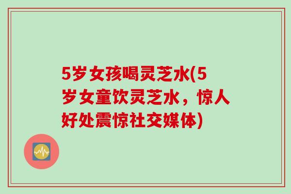 5岁女孩喝灵芝水(5岁女童饮灵芝水，惊人好处震惊社交媒体)