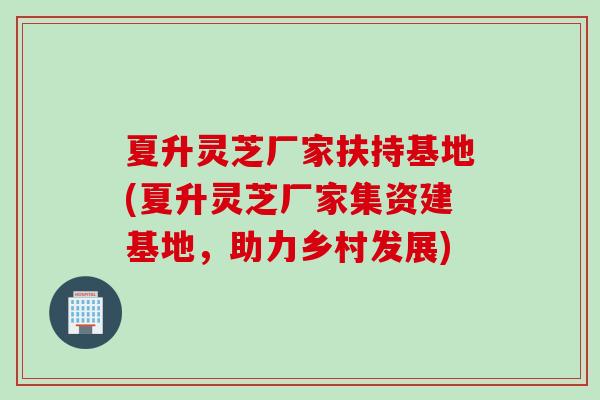 夏升灵芝厂家扶持基地(夏升灵芝厂家集资建基地，助力乡村发展)
