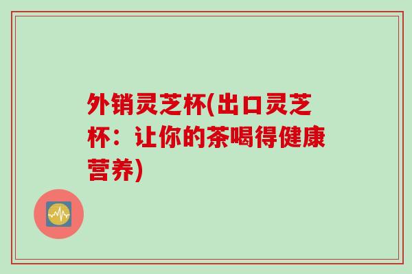 外销灵芝杯(出口灵芝杯：让你的茶喝得健康营养)
