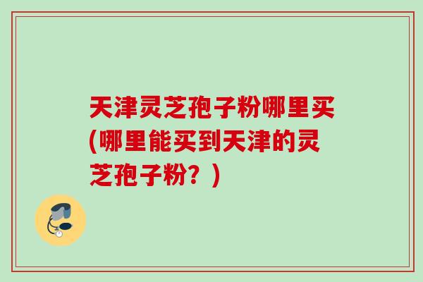 天津灵芝孢子粉哪里买(哪里能买到天津的灵芝孢子粉？)